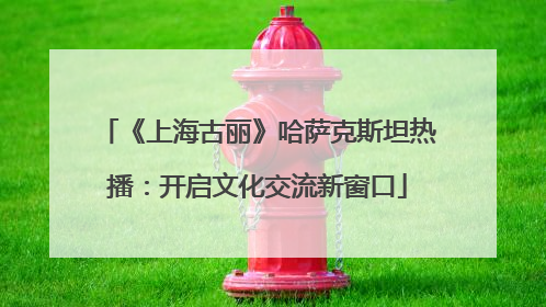 《上海古丽》哈萨克斯坦热播：开启文化交流新窗口