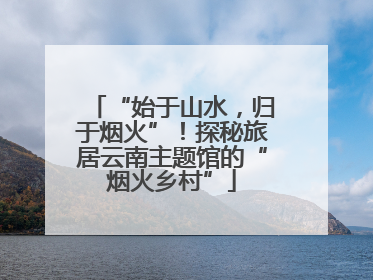 “始于山水，归于烟火”！探秘旅居云南主题馆的“烟火乡村”