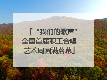 “我们的歌声”全国首届职工合唱艺术周圆满落幕