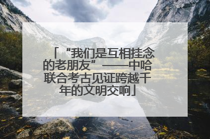 “我们是互相挂念的老朋友”——中哈联合考古见证跨越千年的文明交响