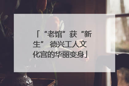 “老馆”获“新生” 德兴工人文化宫的华丽变身