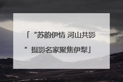 “苏韵伊情 河山共影”摄影名家聚焦伊犁