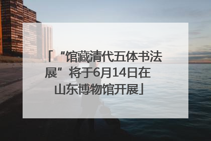 “馆藏清代五体书法展”将于6月14日在山东博物馆开展