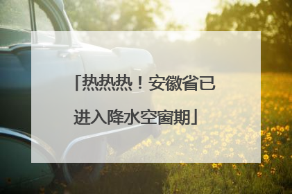 热热热！安徽省已进入降水空窗期