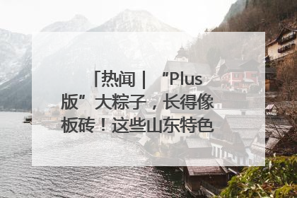 热闻｜“Plus版”大粽子，长得像板砖！这些山东特色粽子你吃过吗？