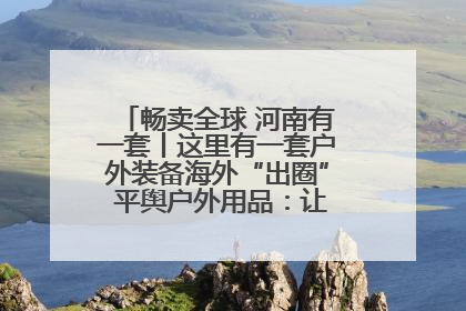 畅卖全球 河南有一套丨这里有一套户外装备海外“出圈” 平舆户外用品：让“休闲风”长红