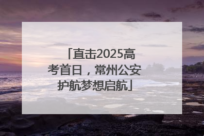 直击2025高考首日，常州公安护航梦想启航