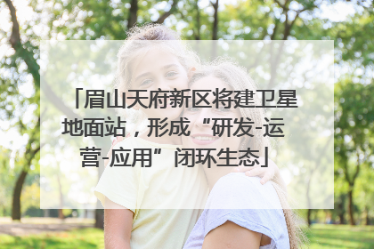 眉山天府新区将建卫星地面站，形成“研发-运营-应用”闭环生态