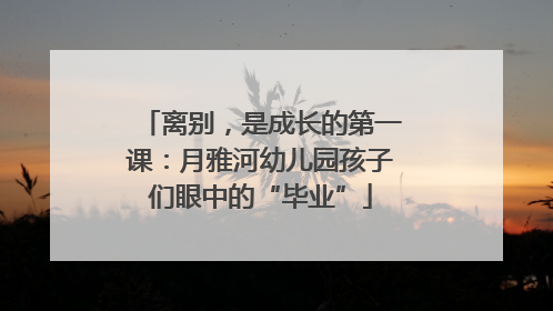 离别，是成长的第一课：月雅河幼儿园孩子们眼中的“毕业”