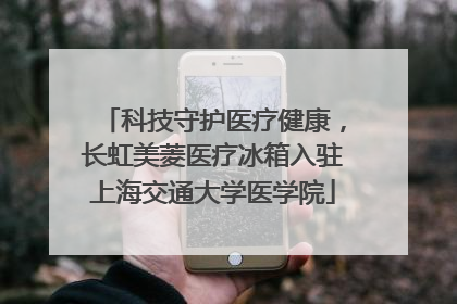 科技守护医疗健康，长虹美菱医疗冰箱入驻上海交通大学医学院