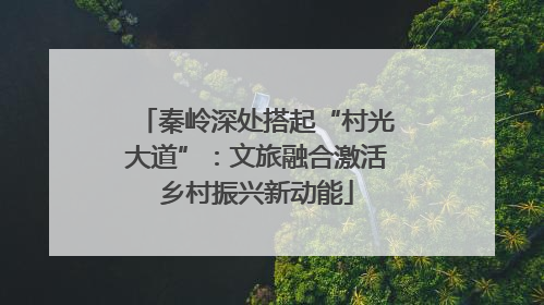 秦岭深处搭起“村光大道”：文旅融合激活乡村振兴新动能