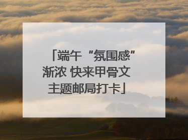 端午“氛围感”渐浓 快来甲骨文主题邮局打卡