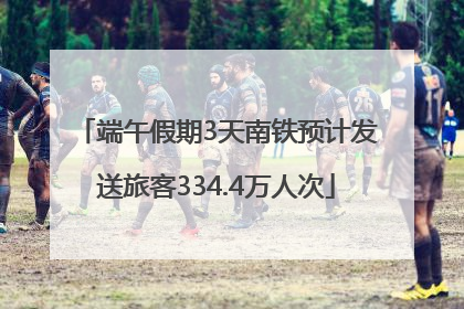 端午假期3天南铁预计发送旅客334.4万人次