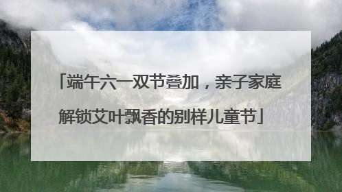 端午六一双节叠加，亲子家庭解锁艾叶飘香的别样儿童节
