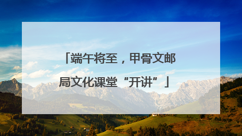 端午将至，甲骨文邮局文化课堂“开讲”