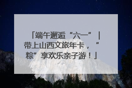 端午邂逅“六一”｜带上山西文旅年卡，“粽”享欢乐亲子游！