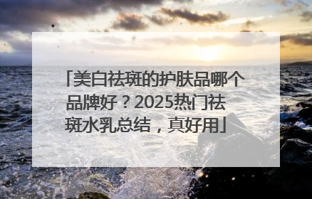 美白祛斑的护肤品哪个品牌好？2025热门祛斑水乳总结，真好用