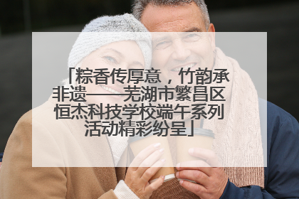 粽香传厚意，竹韵承非遗——芜湖市繁昌区恒杰科技学校端午系列活动精彩纷呈