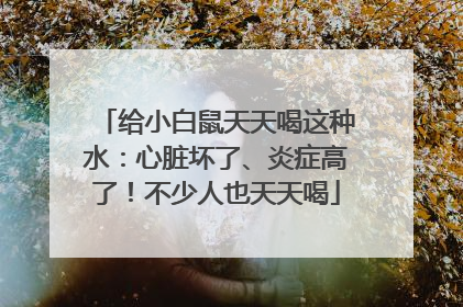 给小白鼠天天喝这种水：心脏坏了、炎症高了！不少人也天天喝
