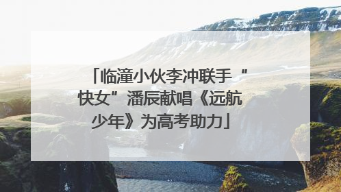 临潼小伙李冲联手“快女”潘辰献唱《远航少年》为高考助力