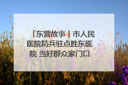 东营故事｜市人民医院精兵驻点胜东医院 当好群众家门口健康守护者