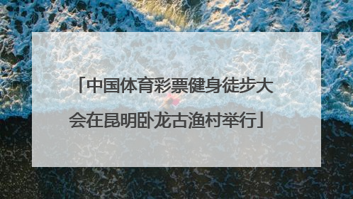 中国体育彩票健身徒步大会在昆明卧龙古渔村举行