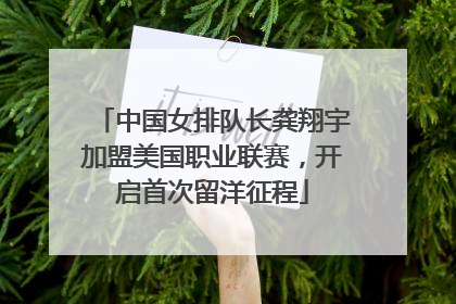 中国女排队长龚翔宇加盟美国职业联赛，开启首次留洋征程