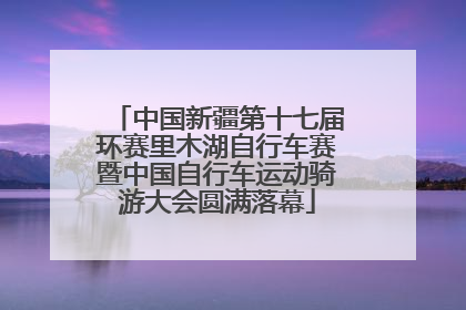 中国新疆第十七届环赛里木湖自行车赛暨中国自行车运动骑游大会圆满落幕