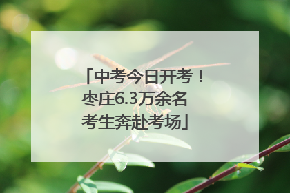 中考今日开考！枣庄6.3万余名考生奔赴考场