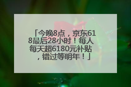 今晚8点，京东618最后28小时！每人每天超6180元补贴，错过等明年！