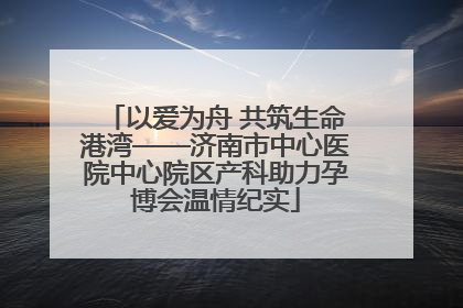 以爱为舟 共筑生命港湾——济南市中心医院中心院区产科助力孕博会温情纪实