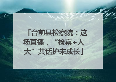 台前县检察院：这场直播，“检察+人大”共话护未成长
