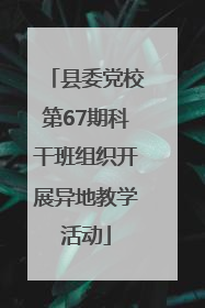 县委党校第67期科干班组织开展异地教学活动