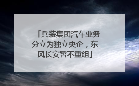 兵装集团汽车业务分立为独立央企，东风长安暂不重组