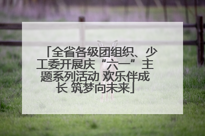 全省各级团组织、少工委开展庆“六一”主题系列活动 欢乐伴成长 筑梦向未来