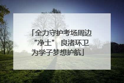 全力守护考场周边“净土” 良渚环卫为学子梦想护航