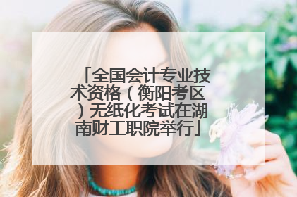 全国会计专业技术资格（衡阳考区）无纸化考试在湖南财工职院举行