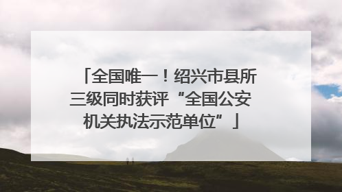 全国唯一！绍兴市县所三级同时获评“全国公安机关执法示范单位”