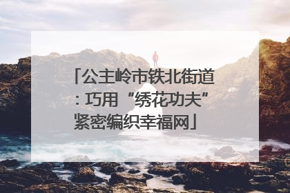 公主岭市铁北街道：巧用“绣花功夫”紧密编织幸福网