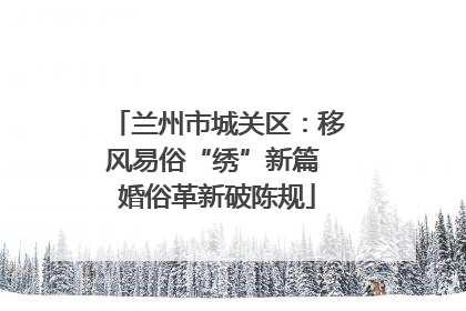 兰州市城关区：移风易俗“绣”新篇 婚俗革新破陈规