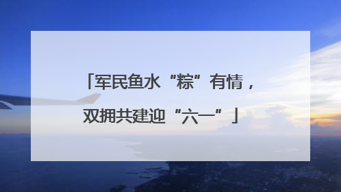 军民鱼水“粽”有情，双拥共建迎“六一”