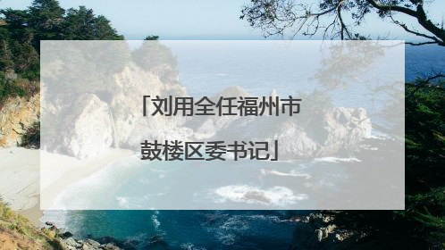 刘用全任福州市鼓楼区委书记