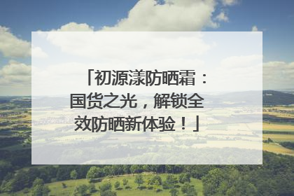 初源漾防晒霜：国货之光，解锁全效防晒新体验！