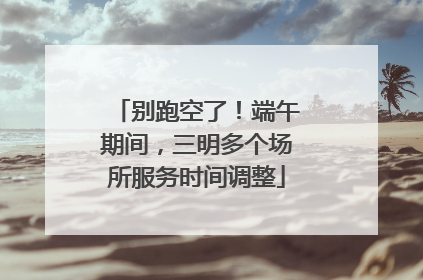 别跑空了！端午期间，三明多个场所服务时间调整