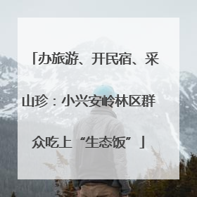 办旅游、开民宿、采山珍：小兴安岭林区群众吃上“生态饭”