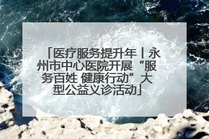 医疗服务提升年丨永州市中心医院开展“服务百姓 健康行动”大型公益义诊活动