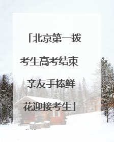 北京第一拨考生高考结束 亲友手捧鲜花迎接考生