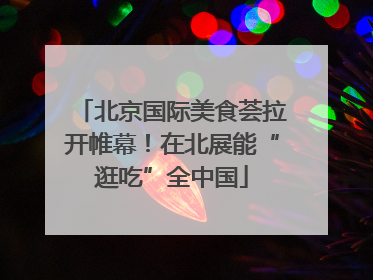 北京国际美食荟拉开帷幕！在北展能“逛吃”全中国
