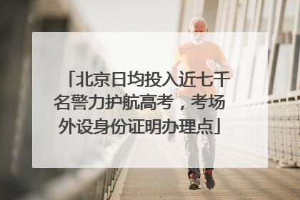 北京日均投入近七千名警力护航高考，考场外设身份证明办理点