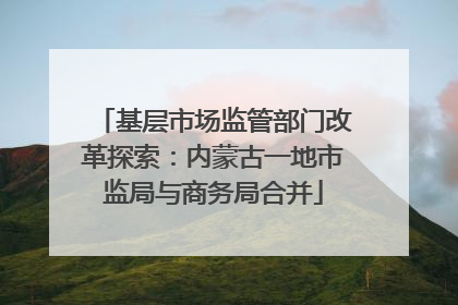 基层市场监管部门改革探索：内蒙古一地市监局与商务局合并